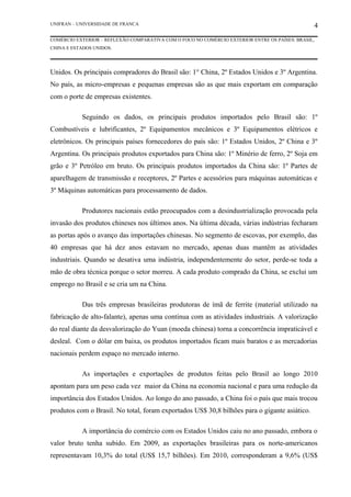 UNIFRAN – UNIVERSIDADE DE FRANCA                                                                4
COMÉRCIO EXTERIOR – REFLEXÃO COMPARATIVA COM O FOCO NO COMÉRCIO EXTERIOR ENTRE OS PAÍSES: BRASIL,
CHINA E ESTADOS UNIDOS.




Unidos. Os principais compradores do Brasil são: 1° China, 2º Estados Unidos e 3º Argentina.
No país, as micro-empresas e pequenas empresas são as que mais exportam em comparação
com o porte de empresas existentes.

           Seguindo os dados, os principais produtos importados pelo Brasil são: 1º
Combustíveis e lubrificantes, 2º Equipamentos mecânicos e 3º Equipamentos elétricos e
eletrônicos. Os principais países fornecedores do país são: 1º Estados Unidos, 2º China e 3º
Argentina. Os principais produtos exportados para China são: 1º Minério de ferro, 2º Soja em
grão e 3º Petróleo em bruto. Os principais produtos importados da China são: 1º Partes de
aparelhagem de transmissão e receptores, 2º Partes e acessórios para máquinas automáticas e
3º Máquinas automáticas para processamento de dados.

           Produtores nacionais estão preocupados com a desindustrialização provocada pela
invasão dos produtos chineses nos últimos anos. Na última década, várias indústrias fecharam
as portas após o avanço das importações chinesas. No segmento de escovas, por exemplo, das
40 empresas que há dez anos estavam no mercado, apenas duas mantêm as atividades
industriais. Quando se desativa uma indústria, independentemente do setor, perde-se toda a
mão de obra técnica porque o setor morreu. A cada produto comprado da China, se exclui um
emprego no Brasil e se cria um na China.

           Das três empresas brasileiras produtoras de ímã de ferrite (material utilizado na
fabricação de alto-falante), apenas uma continua com as atividades industriais. A valorização
do real diante da desvalorização do Yuan (moeda chinesa) torna a concorrência impraticável e
desleal. Com o dólar em baixa, os produtos importados ficam mais baratos e as mercadorias
nacionais perdem espaço no mercado interno.

           As importações e exportações de produtos feitas pelo Brasil ao longo 2010
apontam para um peso cada vez maior da China na economia nacional e para uma redução da
importância dos Estados Unidos. Ao longo do ano passado, a China foi o país que mais trocou
produtos com o Brasil. No total, foram exportados US$ 30,8 bilhões para o gigante asiático.

           A importância do comércio com os Estados Unidos caiu no ano passado, embora o
valor bruto tenha subido. Em 2009, as exportações brasileiras para os norte-americanos
representavam 10,3% do total (US$ 15,7 bilhões). Em 2010, corresponderam a 9,6% (US$
 