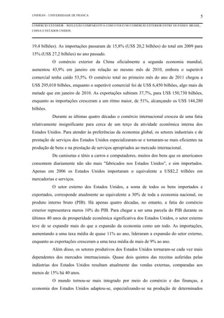 UNIFRAN – UNIVERSIDADE DE FRANCA                                                                5
COMÉRCIO EXTERIOR – REFLEXÃO COMPARATIVA COM O FOCO NO COMÉRCIO EXTERIOR ENTRE OS PAÍSES: BRASIL,
CHINA E ESTADOS UNIDOS.




19,4 bilhões). As importações passaram de 15,8% (US$ 20,2 bilhões) do total em 2009 para
15% (US$ 27,2 bilhões) no ano passado.
           O comércio exterior da China oficialmente a segunda economia mundial,
aumentou 43,9% em janeiro em relação ao mesmo mês de 2010, embora o superávit
comercial tenha caído 53,5%. O comércio total no primeiro mês do ano de 2011 chegou a
US$ 295,010 bilhões, enquanto o superávit comercial foi de US$ 6,450 bilhões, algo mais da
metade que em janeiro de 2010. As exportações subiram 37,7%, para US$ 150,730 bilhões,
enquanto as importações cresceram a um ritmo maior, de 51%, alcançando os US$ 144,280
bilhões.
           Durante as últimas quatro décadas o comércio internacional cresceu de uma fatia
relativamente insignificante para cerca de um terço da atividade econômica interna dos
Estados Unidos. Para atender às preferências da economia global, os setores industriais e de
prestação de serviços dos Estados Unidos especializaram-se e tornaram-se mais eficientes na
produção de bens e na prestação de serviços apropriados ao mercado internacional.
           De camisetas e tênis a carros e computadores, muitos dos bens que os americanos
consomem diariamente não são mais "fabricados nos Estados Unidos", e sim importados.
Apenas em 2006 os Estados Unidos importaram o equivalente a US$2,2 trilhões em
mercadorias e serviços.
           O setor externo dos Estados Unidos, a soma de todos os bens importados e
exportados, corresponde atualmente ao equivalente a 30% de toda a economia nacional, ou
produto interno bruto (PIB). Há apenas quatro décadas, no entanto, a fatia do comércio
exterior representava meros 10% do PIB. Para chegar a ser uma parcela do PIB durante os
últimos 40 anos de prosperidade econômica significativa dos Estados Unidos, o setor externo
teve de se expandir mais do que a expansão da economia como um todo. As importações,
aumentando a uma taxa média de quase 11% ao ano, lideraram a expansão do setor externo,
enquanto as exportações cresceram a uma taxa média de mais de 9% ao ano.
           Além disso, os setores produtivos dos Estados Unidos tornaram-se cada vez mais
dependentes dos mercados internacionais. Quase dois quintos das receitas auferidas pelas
indústrias dos Estados Unidos resultam atualmente das vendas externas, comparadas aos
menos de 15% há 40 anos.
           O mundo tornou-se mais integrado por meio do comércio e das finanças, a
economia dos Estados Unidos adaptou-se, especializando-se na produção de determinados
 