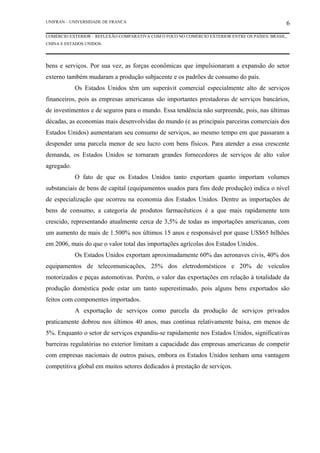 UNIFRAN – UNIVERSIDADE DE FRANCA                                                                6
COMÉRCIO EXTERIOR – REFLEXÃO COMPARATIVA COM O FOCO NO COMÉRCIO EXTERIOR ENTRE OS PAÍSES: BRASIL,
CHINA E ESTADOS UNIDOS.




bens e serviços. Por sua vez, as forças econômicas que impulsionaram a expansão do setor
externo também mudaram a produção subjacente e os padrões de consumo do país.
            Os Estados Unidos têm um superávit comercial especialmente alto de serviços
financeiros, pois as empresas americanas são importantes prestadoras de serviços bancários,
de investimentos e de seguros para o mundo. Essa tendência não surpreende, pois, nas últimas
décadas, as economias mais desenvolvidas do mundo (e as principais parceiras comerciais dos
Estados Unidos) aumentaram seu consumo de serviços, ao mesmo tempo em que passaram a
despender uma parcela menor de seu lucro com bens físicos. Para atender a essa crescente
demanda, os Estados Unidos se tornaram grandes fornecedores de serviços de alto valor
agregado.
            O fato de que os Estados Unidos tanto exportam quanto importam volumes
substanciais de bens de capital (equipamentos usados para fins dede produção) indica o nível
de especialização que ocorreu na economia dos Estados Unidos. Dentre as importações de
bens de consumo, a categoria de produtos farmacêuticos é a que mais rapidamente tem
crescido, representando atualmente cerca de 3,5% de todas as importações americanas, com
um aumento de mais de 1.500% nos últimos 15 anos e responsável por quase US$65 bilhões
em 2006, mais do que o valor total das importações agrícolas dos Estados Unidos.
            Os Estados Unidos exportam aproximadamente 60% das aeronaves civis, 40% dos
equipamentos de telecomunicações, 25% dos eletrodomésticos e 20% de veículos
motorizados e peças automotivas. Porém, o valor das exportações em relação à totalidade da
produção doméstica pode estar um tanto superestimado, pois alguns bens exportados são
feitos com componentes importados.
            A exportação de serviços como parcela da produção de serviços privados
praticamente dobrou nos últimos 40 anos, mas continua relativamente baixa, em menos de
5%. Enquanto o setor de serviços expandiu-se rapidamente nos Estados Unidos, significativas
barreiras regulatórias no exterior limitam a capacidade das empresas americanas de competir
com empresas nacionais de outros países, embora os Estados Unidos tenham uma vantagem
competitiva global em muitos setores dedicados à prestação de serviços.
 