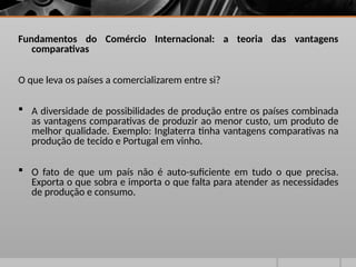 Fundamentos do Comércio Internacional: a teoria das vantagens
comparativas
O que leva os países a comercializarem entre si?
 A diversidade de possibilidades de produção entre os países combinada
as vantagens comparativas de produzir ao menor custo, um produto de
melhor qualidade. Exemplo: Inglaterra tinha vantagens comparativas na
produção de tecido e Portugal em vinho.
 O fato de que um país não é auto-suficiente em tudo o que precisa.
Exporta o que sobra e importa o que falta para atender as necessidades
de produção e consumo.
 