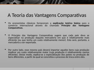 A Teoria das Vantagens Comparativas
 Os economistas clássicos forneceram a explicação teórica básica para o
comércio internacional através do chamado Princípio das Vantagens
Comparativas.
 O Princípio das Vantagens Comparativas sugere que cada país deva se
especializar na produção daquela mercadoria em que é relativamente mais
eficiente (ou que tenha um custo relativamente menor). Esta será, portanto, a
mercadoria a ser exportada.
 Por outro lado, esse mesmo país deverá importar aqueles bens cuja produção
implicar um custo relativamente maior (cuja produção é relativamente menos
eficiente). Desse modo, explica-se a especialização dos países na produção de
bens diferentes, a partir da qual se concretiza o processo de troca entre eles.
 