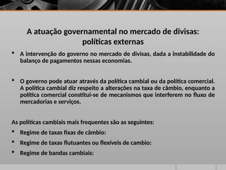 A atuação governamental no mercado de divisas:
políticas externas
 A intervenção do governo no mercado de divisas, dada a instabilidade do
balanço de pagamentos nessas economias.
 O governo pode atuar através da política cambial ou da política comercial.
A política cambial diz respeito a alterações na taxa de câmbio, enquanto a
política comercial constitui-se de mecanismos que interferem no fluxo de
mercadorias e serviços.
As políticas cambiais mais frequentes são as seguintes:
 Regime de taxas fixas de câmbio:
 Regime de taxas flutuantes ou flexíveis de cambio:
 Regime de bandas cambiais:
 