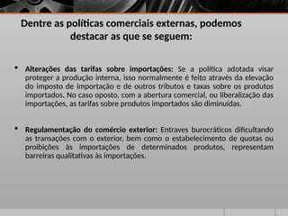 Dentre as políticas comerciais externas, podemos
destacar as que se seguem:
 Alterações das tarifas sobre importações: Se a política adotada visar
proteger a produção interna, isso normalmente é feito através da elevação
do imposto de importação e de outros tributos e taxas sobre os produtos
importados. No caso oposto, com a abertura comercial, ou liberalização das
importações, as tarifas sobre produtos importados são diminuídas.
 Regulamentação do comércio exterior: Entraves burocráticos dificultando
as transações com o exterior, bem como o estabelecimento de quotas ou
proibições às importações de determinados produtos, representam
barreiras qualitativas às importações.
 