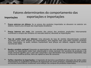 Fatores determinantes do comportamento das
exportações e importações
Importações
 Preços externos em dólares: Se os preços dos produtos importados se elevarem no exterior em
dólares, haverá uma retração das importações brasileiras.
 Preços internos em reais: Um aumento dos preços dos produtos produzidos internamente
incentivará a compra dos similares no mercado externo, elevando as importações.
 Taxa de cambio (reais por dólares): Uma elevação da taxa de câmbio (desvalorização cambial)
acarretará uma maior despesa aos importadores, pois pagarão mais reais pelos mesmos produtos
antes importados, os quais, embora mantenham seus preços em dólares, exigirão mais moeda
nacional por dólar.
 Renda e produto nacional: Enquanto as exportações são mais afetadas pelo que ocorre com a renda
mundial, as importações estão mais relacionadas à renda nacional. Um aumento da produção e da
renda nacional significa que o país está crescendo e que demandará mais produtos importados, seja
na forma de matérias-primas, bens de capital ou bens de consumo.
 Tarifas e barreiras às importações: A imposição de barreiras quantitativas (elevação das tarifas sobre
importações) ou qualitativas (proibição da importação de certos produtos, estabelecimento de quotas
ou entraves burocráticos) ocasionam uma inibição nas compras de produtos importados.
 