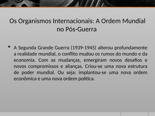 Os Organismos Internacionais: A Ordem Mundial
no Pós-Guerra
 A Segunda Grande Guerra (1939-1945) alterou profundamente
a realidade mundial, o conflito mudou os rumos do mundo e da
economia. Com as mudanças, emergiram novos desafios e
novos compromissos e alianças. Criou-se uma nova estrutura
de poder mundial. Ou seja: implantou-se uma nova ordem
econômica e uma nova ordem política.
 