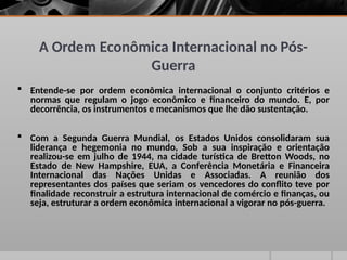A Ordem Econômica Internacional no Pós-
Guerra
 Entende-se por ordem econômica internacional o conjunto critérios e
normas que regulam o jogo econômico e financeiro do mundo. E, por
decorrência, os instrumentos e mecanismos que lhe dão sustentação.
 Com a Segunda Guerra Mundial, os Estados Unidos consolidaram sua
liderança e hegemonia no mundo, Sob a sua inspiração e orientação
realizou-se em julho de 1944, na cidade turística de Bretton Woods, no
Estado de New Hampshire, EUA, a Conferência Monetária e Financeira
Internacional das Nações Unidas e Associadas. A reunião dos
representantes dos países que seriam os vencedores do conflito teve por
finalidade reconstruir a estrutura internacional de comércio e finanças, ou
seja, estruturar a ordem econômica internacional a vigorar no pós-guerra.
 