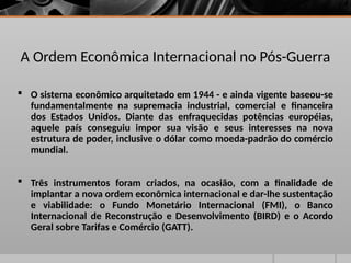 A Ordem Econômica Internacional no Pós-Guerra
 O sistema econômico arquitetado em 1944 - e ainda vigente baseou-se
fundamentalmente na supremacia industrial, comercial e financeira
dos Estados Unidos. Diante das enfraquecidas potências européias,
aquele país conseguiu impor sua visão e seus interesses na nova
estrutura de poder, inclusive o dólar como moeda-padrão do comércio
mundial.
 Três instrumentos foram criados, na ocasião, com a finalidade de
implantar a nova ordem econômica internacional e dar-lhe sustentação
e viabilidade: o Fundo Monetário Internacional (FMI), o Banco
Internacional de Reconstrução e Desenvolvimento (BIRD) e o Acordo
Geral sobre Tarifas e Comércio (GATT).
 