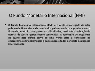 O Fundo Monetário Internacional (FMI)
 O Fundo Monetário Internacional (FMI) é o órgão encarregado de zelar
pela saúde financeira e da moeda dos países-membros e prestar socorro
financeiro e técnico aos países em dificuldades, mediante a aplicação de
normas de ajuste rigorosamente controladas. A aprovação de programas
de ajuste pelo Fundo serve de sinal verde para a concessão de
empréstimos e financiamentos a países necessitados por parte dos bancos
internacionais.
 