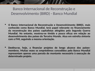 Banco Internacional de Reconstrução e
Desenvolvimento (BIRD) - Banco Mundial
 O Banco Internacional de Reconstrução e Desenvolvimento (BIRD), mais
conhecido como Banco Mundial, teve papel relevante no financiamento
da reconstrução dos países capitalistas atingidos pela Segunda Guerra
Mundial. No entanto, mostrou-se tímido e pouco eficaz em relação ao
desenvolvimento dos países do Terceiro Mundo. Atua em estreita sintonia
com o FMI, seguindo a mesma orientação.
 Destina-se, hoje, a financiar projetos de longo alcance dos países-
membros. Muitas vezes os empréstimos concedidos pelo Banco Mundial
representam apenas uma parcela do montante necessário à execução de
determinado projeto.
 