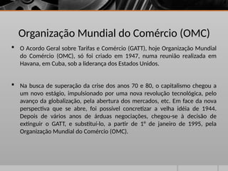 Organização Mundial do Comércio (OMC)
 O Acordo Geral sobre Tarifas e Comércio (GATT), hoje Organização Mundial
do Comércio (OMC), só foi criado em 1947, numa reunião realizada em
Havana, em Cuba, sob a liderança dos Estados Unidos.
 Na busca de superação da crise dos anos 70 e 80, o capitalismo chegou a
um novo estágio, impulsionado por uma nova revolução tecnológica, pelo
avanço da globalização, pela abertura dos mercados, etc. Em face da nova
perspectiva que se abre, foi possível concretizar a velha idéia de 1944.
Depois de vários anos de árduas negociações, chegou-se à decisão de
extinguir o GATT, e substituí-lo, a partir de 1° de janeiro de 1995, pela
Organização Mundial do Comércio (OMC).
 