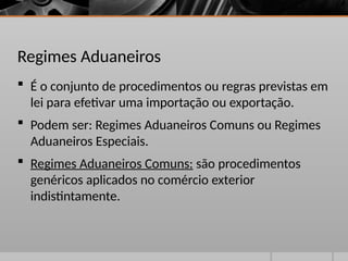 Regimes Aduaneiros
 É o conjunto de procedimentos ou regras previstas em
lei para efetivar uma importação ou exportação.
 Podem ser: Regimes Aduaneiros Comuns ou Regimes
Aduaneiros Especiais.
 Regimes Aduaneiros Comuns: são procedimentos
genéricos aplicados no comércio exterior
indistintamente.
 