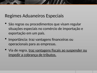 Regimes Aduaneiros Especiais
 São regras ou procedimentos que visam regular
situações especiais no comércio de importação e
exportação em um país.
 Importância: traz vantagens financeiras ou
operacionais para as empresas.
 Via de regra, traz vantagens fiscais ao suspender ou
impedir a cobrança de tributos.
 