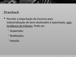 Drawback
 Permite a importação de insumos para
industrialização de bens destinados à exportação, sem
incidência de tributos. Pode ser:
 Suspensão;
 Restituição;
 Isenção.
 