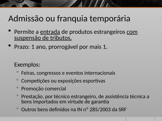 Admissão ou franquia temporária
 Permite a entrada de produtos estrangeiros com
suspensão de tributos.
 Prazo: 1 ano, prorrogável por mais 1.
Exemplos:
 Feiras, congressos e eventos internacionais
 Competições ou exposições esportivas
 Promoção comercial
 Prestação, por técnico estrangeiro, de assistência técnica a
bens importados em virtude de garantia
 Outros bens definidos na IN nº 285/2003 da SRF
 