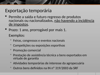 Exportação temporária
 Permite a saída e futuro regresso de produtos
nacionais ou nacionalizados, não havendo a incidência
de impostos.
 Prazo: 1 ano, prorrogável por mais 1.
Exemplos:
 Feiras, congressos e eventos nacionais
 Competições ou exposições esportivas
 Promoção comercial
 Prestação de assistência técnica a bens exportados em
virtude de garantia
 Atividades temporárias de interesse da agropecuária
 Outros bens definidos na IN nº 319/2003 da SRF
 