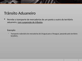 Trânsito Aduaneiro
 Permite o transporte de mercadorias de um ponto a outro do território
aduaneiro, com suspensão de tributos.
Exemplo:
 Transporte rodoviário de mercadorias do Uruguai para o Paraguai, passando pelo território
brasileiro.
 
