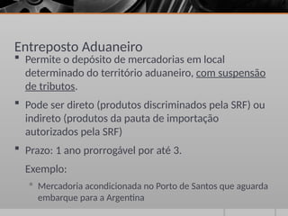Entreposto Aduaneiro
 Permite o depósito de mercadorias em local
determinado do território aduaneiro, com suspensão
de tributos.
 Pode ser direto (produtos discriminados pela SRF) ou
indireto (produtos da pauta de importação
autorizados pela SRF)
 Prazo: 1 ano prorrogável por até 3.
Exemplo:
 Mercadoria acondicionada no Porto de Santos que aguarda
embarque para a Argentina
 