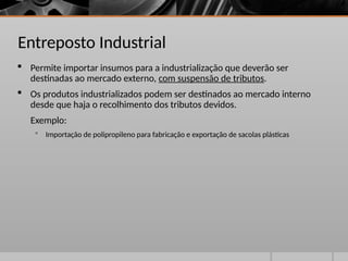 Entreposto Industrial
 Permite importar insumos para a industrialização que deverão ser
destinadas ao mercado externo, com suspensão de tributos.
 Os produtos industrializados podem ser destinados ao mercado interno
desde que haja o recolhimento dos tributos devidos.
Exemplo:
 Importação de polipropileno para fabricação e exportação de sacolas plásticas
 
