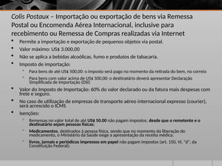 Colis Postaux – Importação ou exportação de bens via Remessa
Postal ou Encomenda Aérea Internacional, inclusive para
recebimento ou Remessa de Compras realizadas via Internet
 Permite a importação e exportação de pequenos objetos via postal.
 Valor máximo: US$ 3.000,00
 Não se aplica a bebidas alcoólicas, fumo e produtos de tabacaria.
 Imposto de importação:
 Para bens de até US$ 500,00: o imposto será pago no momento da retirada do bem, no correio
 Para bens com valor acima de US$ 500,00: o destinatário deverá apresentar Declaração
Simplificada de Importação (DSI)
 Valor do Imposto de Importação: 60% do valor declarado ou da fatura mais despesas com
frete e seguro.
 No caso de utilização de empresas de transporte aéreo internacional expresso (courier),
será acrescido o ICMS
 Isenções:
 Remessas no valor total de até US$ 50.00 não pagam impostos, desde que o remetente e o
destinatário sejam pessoas físicas;
 Medicamentos, destinados à pessoa física, sendo que no momento da liberação do
medicamento, o Ministério da Saúde exige a apresentação da receita médica.
 livros, jornais e periódicos impressos em papel não pagam impostos (art. 150, VI, "d", da
Constituição Federal);
 