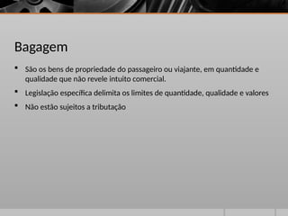 Bagagem
 São os bens de propriedade do passageiro ou viajante, em quantidade e
qualidade que não revele intuito comercial.
 Legislação específica delimita os limites de quantidade, qualidade e valores
 Não estão sujeitos a tributação
 