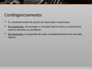 Contingenciamento:
 É o estabelecimento de quotas de importação e exportação
 Na importação: visa proteger o mercado interno contra a concorrência
externa excessiva ou predatória
 Na exportação: no propósito de evitar o desabastecimento do mercado
interno
 