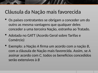 Cláusula da Nação mais favorecida
 Os países contratantes se obrigam a conceder um do
outro as mesma vantagens que qualquer deles
conceder a uma terceira Nação, estranha ao Tratado.
 Adotada no GATT (Acordo Geral sobre Tarifas e
Comércio)
 Exemplo: a Nação A firma um acordo com a nação B,
com a cláusula de Nação mais favorecida. Assim, se A
assinar acordo com C, todos os benefícios concedidos
serão extensivos à B
 