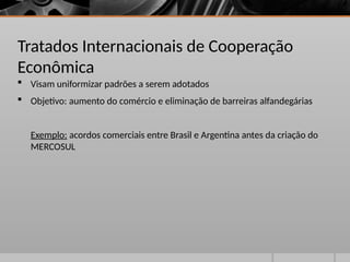 Tratados Internacionais de Cooperação
Econômica
 Visam uniformizar padrões a serem adotados
 Objetivo: aumento do comércio e eliminação de barreiras alfandegárias
Exemplo: acordos comerciais entre Brasil e Argentina antes da criação do
MERCOSUL
 