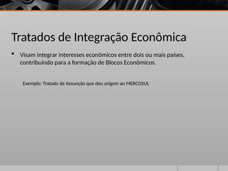 Tratados de Integração Econômica
 Visam integrar interesses econômicos entre dois ou mais países,
contribuindo para a formação de Blocos Econômicos.
Exemplo: Tratado de Assunção que deu origem ao MERCOSUL
 