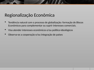 Regionalização Econômica
 Tendência natural com o processo de globalização: formação de Blocos
Econômicos para complementar ou suprir interesses comerciais.
 Visa atender interesses econômicos e/ou político-ideológicos
 Observa-se a cooperação e/ou integração de países
 