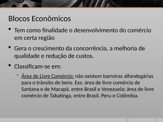 Blocos Econômicos
 Tem como finalidade o desenvolvimento do comércio
em certa região
 Gera o crescimento da concorrência, a melhoria de
qualidade e redução de custos.
 Classificam-se em:
 Área de Livre Comércio: não existem barreiras alfandegárias
para o trânsito de bens. Exs: área de livre comércio de
Santana e de Macapá, entre Brasil e Venezuela; área de livre
comércio de Tabatinga, entre Brasil, Peru e Colômbia.
 