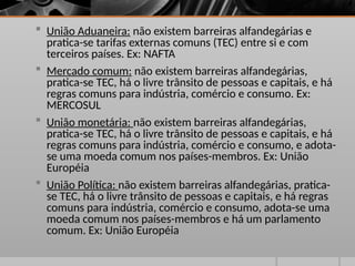  União Aduaneira: não existem barreiras alfandegárias e
pratica-se tarifas externas comuns (TEC) entre si e com
terceiros países. Ex: NAFTA
 Mercado comum: não existem barreiras alfandegárias,
pratica-se TEC, há o livre trânsito de pessoas e capitais, e há
regras comuns para indústria, comércio e consumo. Ex:
MERCOSUL
 União monetária: não existem barreiras alfandegárias,
pratica-se TEC, há o livre trânsito de pessoas e capitais, e há
regras comuns para indústria, comércio e consumo, e adota-
se uma moeda comum nos países-membros. Ex: União
Européia
 União Política: não existem barreiras alfandegárias, pratica-
se TEC, há o livre trânsito de pessoas e capitais, e há regras
comuns para indústria, comércio e consumo, adota-se uma
moeda comum nos países-membros e há um parlamento
comum. Ex: União Européia
 