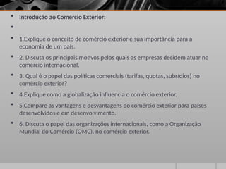  Introdução ao Comércio Exterior:

 1.Explique o conceito de comércio exterior e sua importância para a
economia de um país.
 2. Discuta os principais motivos pelos quais as empresas decidem atuar no
comércio internacional.
 3. Qual é o papel das políticas comerciais (tarifas, quotas, subsídios) no
comércio exterior?
 4.Explique como a globalização influencia o comércio exterior.
 5.Compare as vantagens e desvantagens do comércio exterior para países
desenvolvidos e em desenvolvimento.
 6. Discuta o papel das organizações internacionais, como a Organização
Mundial do Comércio (OMC), no comércio exterior.
 