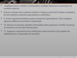  7.Explique como o câmbio e as flutuações cambiais impactam as operações de
comércio exterior.
 8.Qual a relação entre comércio exterior e balança comercial? Analise os impactos
de uma balança comercial superavitária ou deficitária.
 9. Como o governo brasileiro apoia as empresas exportadoras? Cite e explique
algumas políticas de incentivo à exportação.
 10. Discuta os principais desafios enfrentados pelas pequenas e médias empresas
ao entrarem no mercado internacional.
 11. Explique a importância das certificações internacionais e dos padrões de
qualidade para a exportação de produtos.
 