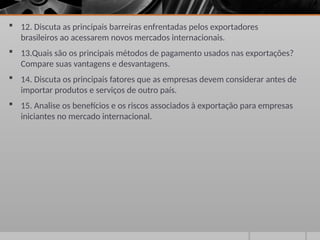  12. Discuta as principais barreiras enfrentadas pelos exportadores
brasileiros ao acessarem novos mercados internacionais.
 13.Quais são os principais métodos de pagamento usados nas exportações?
Compare suas vantagens e desvantagens.
 14. Discuta os principais fatores que as empresas devem considerar antes de
importar produtos e serviços de outro país.
 15. Analise os benefícios e os riscos associados à exportação para empresas
iniciantes no mercado internacional.
 