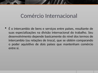 Comércio Internacional
 É o intercambio de bens e serviços entre países, resultante de
suas especializações na divisão internacional do trabalho. Seu
desenvolvimento depende basicamente do nível dos termos de
intercambio (ou relações de troca), que se obtém comparando
o poder aquisitivo de dois países que mantenham comércio
entre si.
 