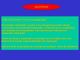 INCOTERMS




FCA( Free Carrier) - livre no transportador

O vendedor /exportador cumpre a sua obrigação quando entrega
a mercadoria ao compradorimportador já liberada para a exportação
aos cuidados do transportador internacional por indicação do
comprador/importador.

Todos os riscos e custos para o desloque da mercadoria até o seu
destino final são de responsabilidade do importador.

Este termo de venda pode ser utilizado em qualquer meio de transporte.
 