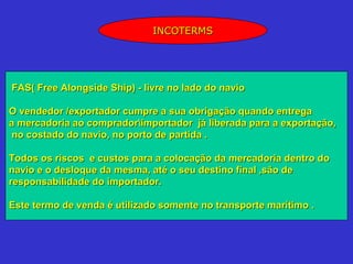 INCOTERMS




FAS( Free Alongside Ship) - livre no lado do navio

O vendedor /exportador cumpre a sua obrigação quando entrega
a mercadoria ao compradorimportador já liberada para a exportação,
 no costado do navio, no porto de partida .

Todos os riscos e custos para a colocação da mercadoria dentro do
navio e o desloque da mesma, até o seu destino final ,são de
responsabilidade do importador.

Este termo de venda é utilizado somente no transporte marítimo .
 
