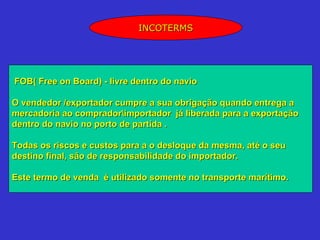 INCOTERMS




FOB( Free on Board) - livre dentro do navio

O vendedor /exportador cumpre a sua obrigação quando entrega a
mercadoria ao compradorimportador já liberada para a exportação
dentro do navio no porto de partida .

Todas os riscos e custos para a o desloque da mesma, até o seu
destino final, são de responsabilidade do importador.

Este termo de venda é utilizado somente no transporte marítimo.
 