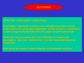 INCOTERMS




CFR( Cost and Freight) – custo e frete

O vendedor /exportador cumpre a sua obrigação quando entrega
a mercadoria ao compradorimportador já liberada para a exportação
 e com o pagamento do frete marítimo pago, no porto de partida .

Todos os riscos e custos para com desloque e o seguro da
mercadoria, até o seu destino final, são de responsabilidade do
importador.

Este termo de venda é usado somente no transporte marítimo.
 