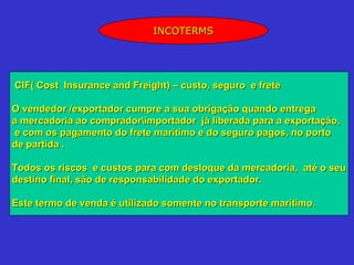INCOTERMS




CIF( Cost Insurance and Freight) – custo, seguro e frete

O vendedor /exportador cumpre a sua obrigação quando entrega
a mercadoria ao compradorimportador já liberada para a exportação,
 e com os pagamento do frete marítimo e do seguro pagos, no porto
de partida .

Todos os riscos e custos para com desloque da mercadoria, até o seu
destino final, são de responsabilidade do exportador.

Este termo de venda é utilizado somente no transporte marítimo.
 