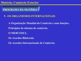 Matéria: Comércio Exterior

 PROGRAMA DA MATÉRIA

  9 - OS ORGANISMOS INTERNACIONAIS

   A Organização Mundial do Comércio e suas funções.
   Princípios de sistema de comércio.
   O MERCOSUL.
   Os Acordos Bilaterais.
   Os Acordos Internacionais de Comércio.
 