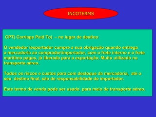 INCOTERMS




CPT( Carriage Paid To) – no lugar de destino

O vendedor /exportador cumpre a sua obrigação quando entrega
a mercadoria ao compradorimportador, com o frete interno e o frete
marítimo pagos, já liberada para a exportação. Muito utilizado no
transporte aéreo.

Todos os riscos e custos para com desloque da mercadoria, até o
seu destino final, são de responsabilidade do importador.

Este termo de venda pode ser usado para meio de transporte aéreo.
 