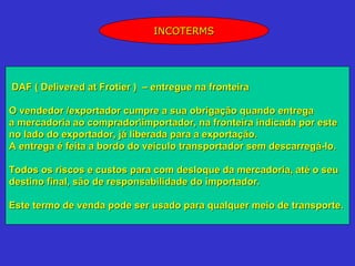 INCOTERMS




DAF ( Delivered at Frotier ) – entregue na fronteira

O vendedor /exportador cumpre a sua obrigação quando entrega
a mercadoria ao compradorimportador, na fronteira indicada por este
no lado do exportador, já liberada para a exportação.
A entrega é feita a bordo do veículo transportador sem descarregá-lo.

Todos os riscos e custos para com desloque da mercadoria, até o seu
destino final, são de responsabilidade do importador.

Este termo de venda pode ser usado para qualquer meio de transporte.
 