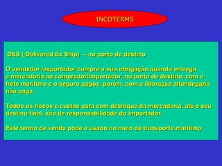 INCOTERMS




DES ( Delivered Ex Ship) – no porto de destino

O vendedor /exportador cumpre a sua obrigação quando entrega
a mercadoria ao compradorimportador, no porto de destino, com o
frete marítimo e o seguro pagos, porém, com a liberação alfandegária
não paga.

Todos os riscos e custos para com desloque da mercadoria, até o seu
destino final, são de responsabilidade do importador.

Este termo de venda pode é usado no meio de transporte marítimo.
 