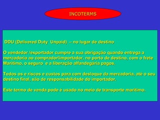 INCOTERMS




DDU (Delivered Duty Unpaid) – no lugar de destino

O vendedor /exportador cumpre a sua obrigação quando entrega a
mercadoria ao compradorimportador, no porto de destino, com o frete
Marítimo, o seguro e a liberação alfandegária pagos.

Todos os e riscos e custos para com desloque da mercadoria, até o seu
destino final, são de responsabilidade do importador.

Este termo de venda pode é usado no meio de transporte marítimo.
 