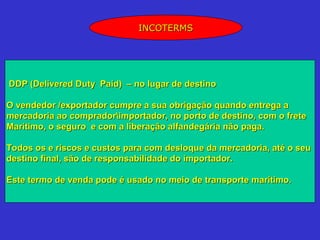 INCOTERMS




DDP (Delivered Duty Paid) – no lugar de destino

O vendedor /exportador cumpre a sua obrigação quando entrega a
mercadoria ao compradorimportador, no porto de destino, com o frete
Marítimo, o seguro e com a liberação alfandegária não paga.

Todos os e riscos e custos para com desloque da mercadoria, até o seu
destino final, são de responsabilidade do importador.

Este termo de venda pode é usado no meio de transporte marítimo.
 