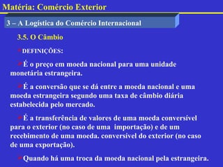 Matéria: Comércio Exterior
 3 – A Logística do Comércio Internacional
    3.5. O Câmbio
    DEFINIÇÕES:

   É o preço em moeda nacional para uma unidade
  monetária estrangeira.
    É a conversão que se dá entre a moeda nacional e uma
  moeda estrangeira segundo uma taxa de câmbio diária
  estabelecida pelo mercado.
    É a transferência de valores de uma moeda conversível
  para o exterior (no caso de uma importação) e de um
  recebimento de uma moeda. conversível do exterior (no caso
  de uma exportação).
    Quando há uma troca da moeda nacional pela estrangeira.
 