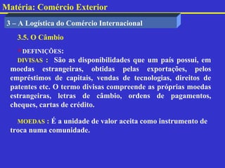 Matéria: Comércio Exterior
 3 – A Logística do Comércio Internacional
    3.5. O Câmbio
    DEFINIÇÕES:
    DIVISAS : São as disponibilidades que um país possui, em
  moedas estrangeiras, obtidas pelas exportações, pelos
  empréstimos de capitais, vendas de tecnologias, direitos de
  patentes etc. O termo divisas compreende as próprias moedas
  estrangeiras, letras de câmbio, ordens de pagamentos,
  cheques, cartas de crédito.

    MOEDAS : É a unidade de valor aceita como instrumento de
  troca numa comunidade.
 