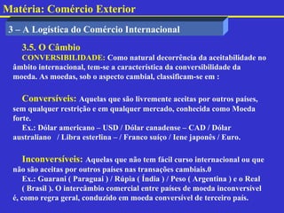 Matéria: Comércio Exterior
 3 – A Logística do Comércio Internacional
    3.5. O Câmbio
    CONVERSIBILIDADE: Como natural decorrência da aceitabilidade no
  âmbito internacional, tem-se a característica da conversibilidade da
  moeda. As moedas, sob o aspecto cambial, classificam-se em :

    Conversíveis: Aquelas que são livremente aceitas por outros países,
  sem qualquer restrição e em qualquer mercado, conhecida como Moeda
  forte.
     Ex.: Dólar americano – USD / Dólar canadense – CAD / Dólar
  australiano / Libra esterlina – / Franco suíço / Iene japonês / Euro.

    Inconversíveis: Aquelas que não tem fácil curso internacional ou que
  não são aceitas por outros países nas transações cambiais.0
     Ex.: Guarani ( Paraguai ) / Rúpia ( Índia ) / Peso ( Argentina ) e o Real
     ( Brasil ). O intercâmbio comercial entre países de moeda inconversível
  é, como regra geral, conduzido em moeda conversível de terceiro país.
 