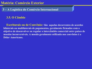 Matéria: Comércio Exterior
 3 – A Logística do Comércio Internacional

   3.5. O Câmbio

   Escriturais ou de Convênio: São aquelas decorrentes de acordos
 bilaterais ou multilaterais de pagamentos, geralmente firmados com o
 objetivo de desenvolver ou regular o intercâmbio comercial entre países de
 moedas inconversíveis. A moeda geralmente utilizada nos convênios é o
 Dólar Americano.
 